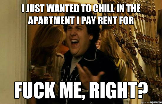 I just wanted to chill in the apartment i pay rent for fuck me, right?  fuckmeright