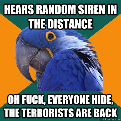 hears random siren in the distance oh FUCK, everyone HIDE, the terrorists are back  Paranoid Parrot