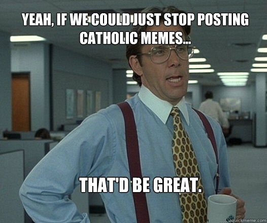 Yeah, if we could just stop posting Catholic memes... that'd be great.  Scumbag boss