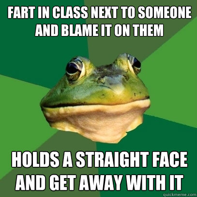 fart in class next to someone and blame it on them holds a straight face and get away with it  Foul Bachelor Frog
