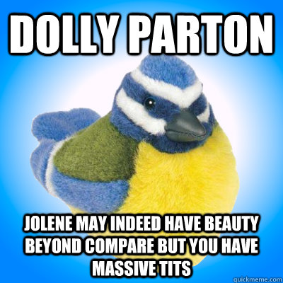 Dolly Parton jolene may indeed have beauty beyond compare but you have massive tits  