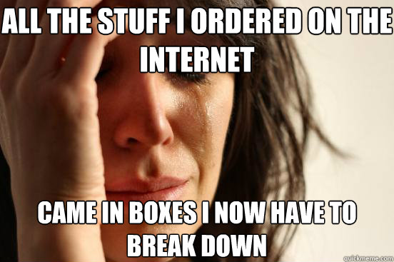 All the stuff I ordered on the internet came in boxes I now have to break down  First World Problems