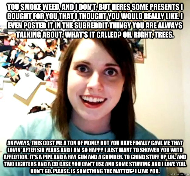 You smoke weed, and I don't, but heres some presents i bought for you that i thought you would really like. I even posted it in the subreddit thingy you are always talking about. What's it called? Oh, right, trees.  Anyways, this cost me a ton of money bu - You smoke weed, and I don't, but heres some presents i bought for you that i thought you would really like. I even posted it in the subreddit thingy you are always talking about. What's it called? Oh, right, trees.  Anyways, this cost me a ton of money bu  Misc