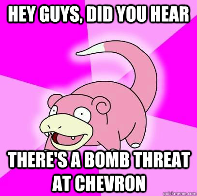 hey guys, did you hear there's a bomb threat at chevron  Slowpoke