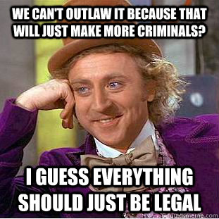 We can't outlaw it because that will just make more criminals? I guess everything should just be legal  Condescending Wonka