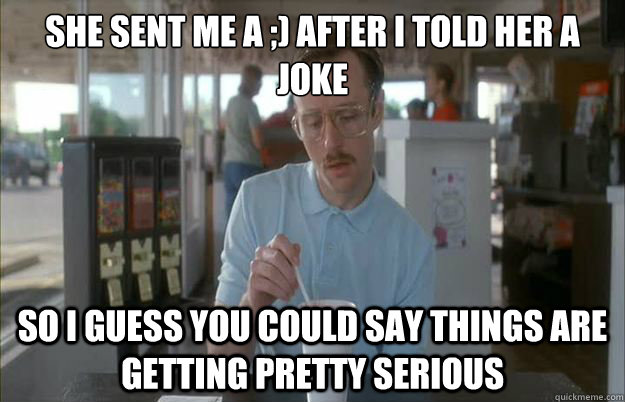 She sent me a ;) after i told her a joke
 So i guess you could say things are getting pretty serious - She sent me a ;) after i told her a joke
 So i guess you could say things are getting pretty serious  Gettin Pretty Serious