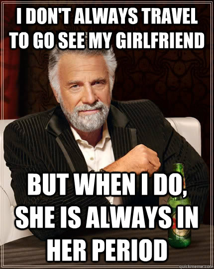 I don't always travel to go see my girlfriend but when I do, she is always in her period  The Most Interesting Man In The World