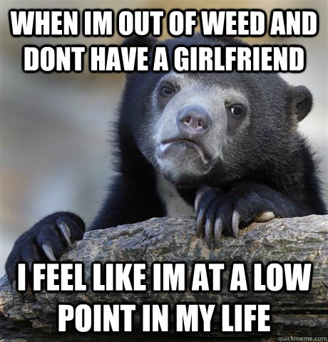 when im out of weed and dont have a girlfriend i feel like im at a low point in my life  Confession Bear