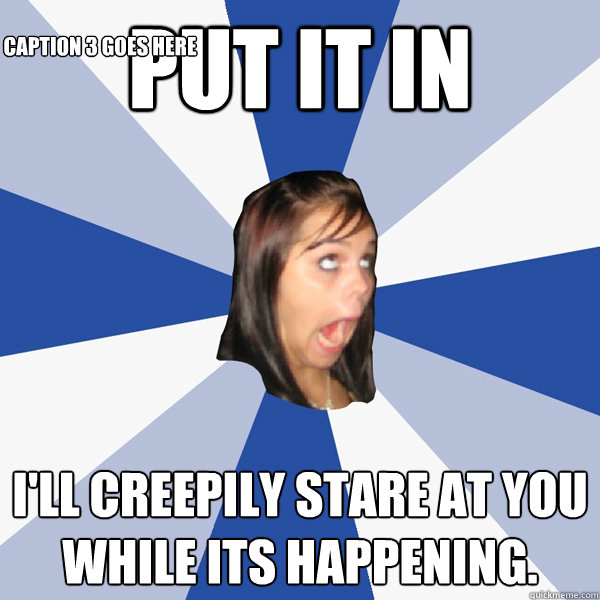 Put it in I'll creepily stare at you while its happening. Caption 3 goes here  Annoying Facebook Girl