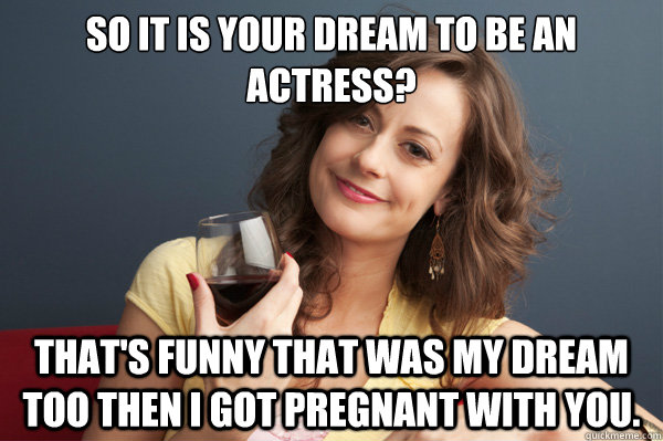 So it is your dream to be an actress?  That's funny that was my dream too then I got pregnant with you. - So it is your dream to be an actress?  That's funny that was my dream too then I got pregnant with you.  Forever Resentful Mother