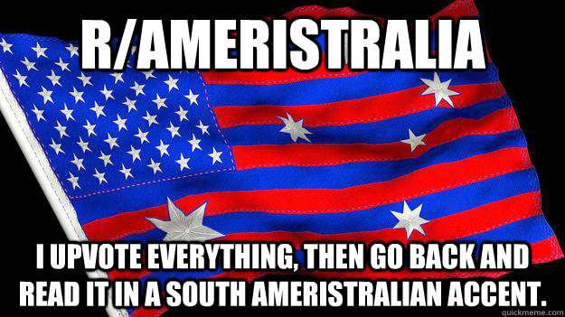 r/Ameristralia I upvote everything, Then go back and read it in a South Ameristralian accent.  