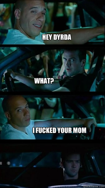 hey dyrda what? i fucked your mom  Fast and Furious