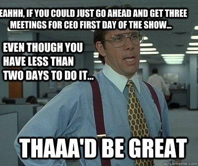 Thaaa'd be great Yeahhh, if you could just go ahead and get three meetings for CEO first day of the show... even though you have less than two days to do it...  Office Space work this weekend