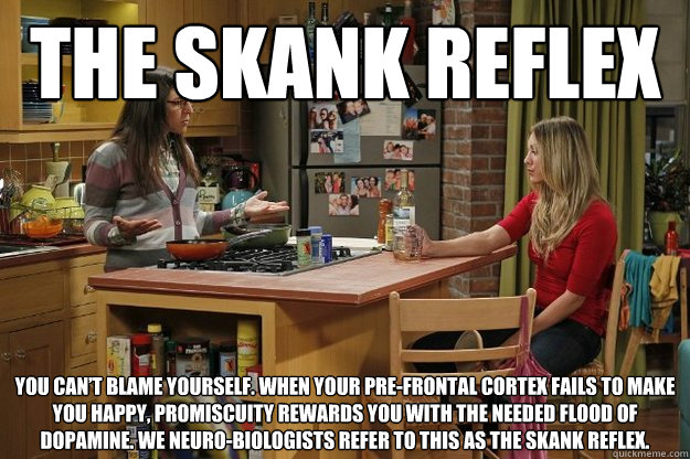 The Skank Reflex You can’t blame yourself. When your pre-frontal cortex fails to make you happy, promiscuity rewards you with the needed flood of dopamine. We neuro-biologists refer to this as the skank reflex. - The Skank Reflex You can’t blame yourself. When your pre-frontal cortex fails to make you happy, promiscuity rewards you with the needed flood of dopamine. We neuro-biologists refer to this as the skank reflex.  The Skank Reflex