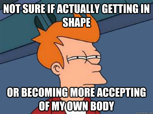 Not sure if actually getting in shape or becoming more accepting of my own body  