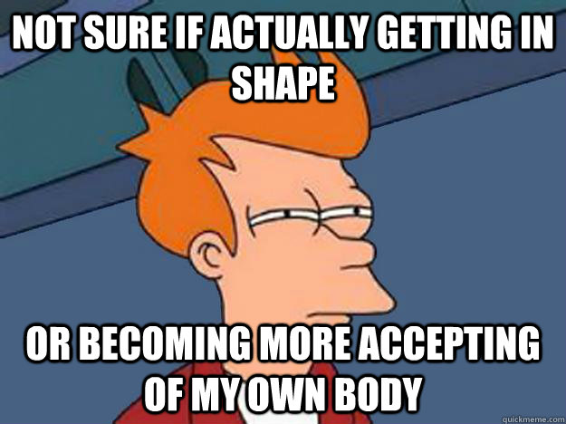 Not sure if actually getting in shape or becoming more accepting of my own body - Not sure if actually getting in shape or becoming more accepting of my own body  Unsure Fry