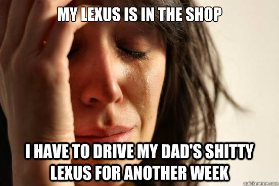 My lexus is in the shop i have to drive my dad's shitty lexus for another week  First World Problems