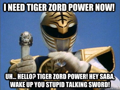 I need Tiger zord power now!  uh... hello? TIger zord power! Hey saba, wake up you stupid talking sword!  
