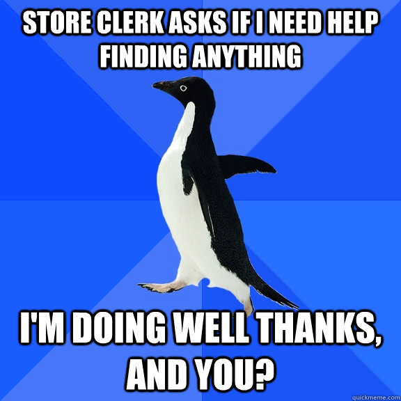 Store clerk asks if I need help finding anything I'm doing well thanks, and you?  Socially Awkward Penguin