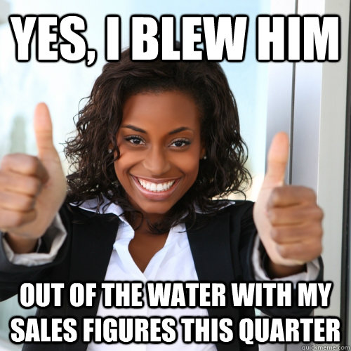 Yes, I blew him out of the water with my sales figures this quarter  