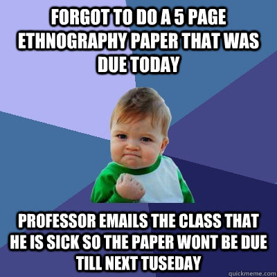 Forgot to do a 5 page ethnography paper that was due today Professor emails the class that he is sick so the paper wont be due till next Tuseday  Success Kid