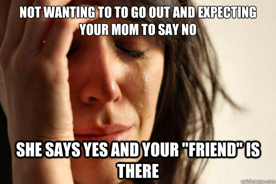 Not wanting to to go out and expecting your mom to say no she says yes and your 