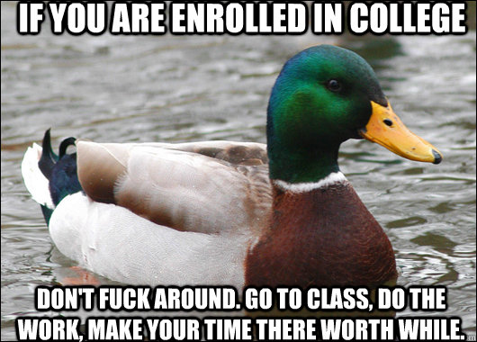 If you are enrolled in college don't fuck around. go to class, do the work, make your time there worth while.  Actual Advice Mallard