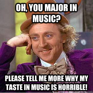 Oh, you major in music? please tell me more why my taste in music is horrible!  Condescending Wonka