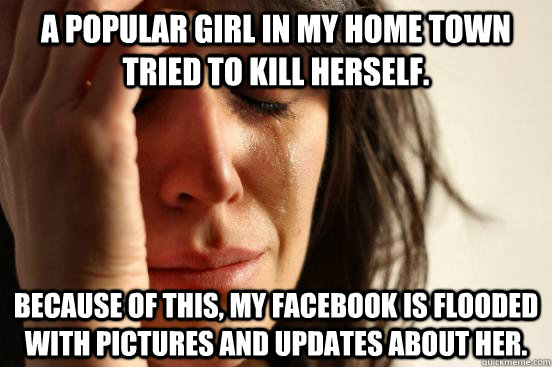 A popular girl in my home town tried to kill herself.  because of this, my facebook is flooded with pictures and updates about her.   First World Problems