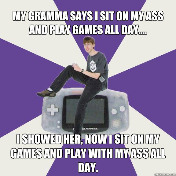 my gramma says i sit on my ass and play games all day.... i showed her, now i sit on my games and play with my ass all day.  Nintendo Norm