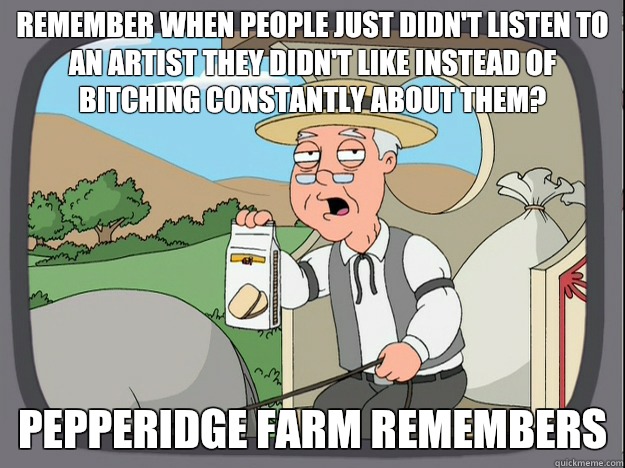 remember when people just didn't listen to an artist they didn't like instead of bitching constantly about them? Pepperidge farm remembers  Pepperidge Farm Remembers