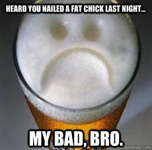 heard you nailed a fat chick last night... My bad, bro.  Confession Beer