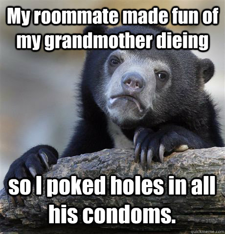 My roommate made fun of my grandmother dieing so I poked holes in all his condoms. - My roommate made fun of my grandmother dieing so I poked holes in all his condoms.  Confession Bear