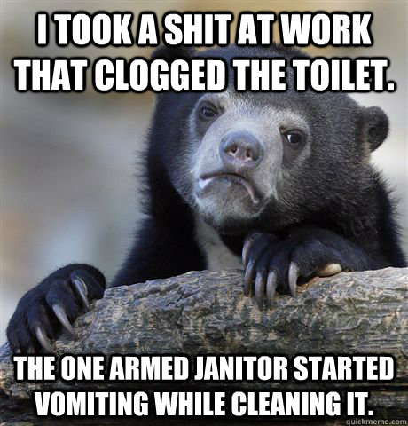 I took a shit at work that clogged the toilet. The one armed janitor started vomiting while cleaning it. - I took a shit at work that clogged the toilet. The one armed janitor started vomiting while cleaning it.  Confession Bear