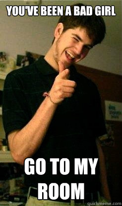 You've been a bad girl Go to my room  Bro Benjy