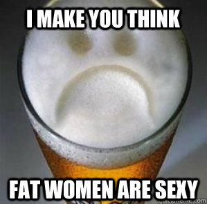 I make you think fat women are sexy  Confession Beer