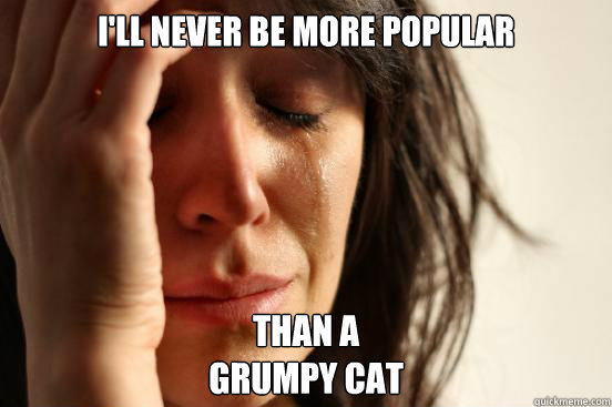 I'll never be more popular than a
grumpy cat  First World Problems