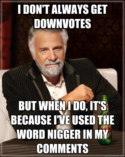 I don't always get downvotes but when i do, it's because I've used the word nigger in my comments  The Most Interesting Man In The World