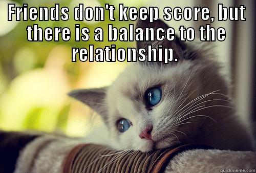 FRIENDS DON'T KEEP SCORE , BUT THERE IS A BALANCE TO THE RELATIONSHIP.  First World Problems Cat