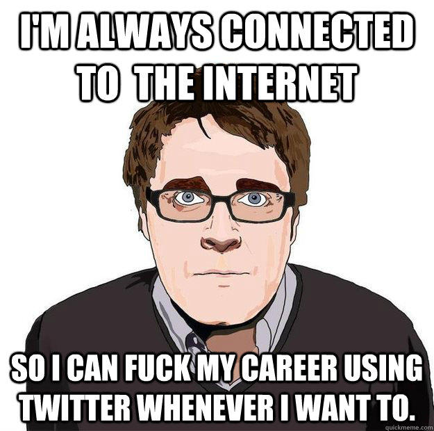 I'm always connected to  the internet So i can fuck my career using twitter whenever i want to.  