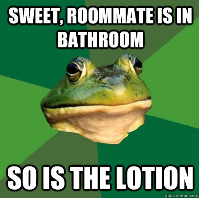 Sweet, Roommate is in bathroom So is the lotion  Foul Bachelor Frog