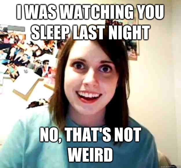 I WAS WATCHING YOU SLEEP LAST NIGHT NO, THAT'S NOT
WEIRD  Overly Attached Girlfriend