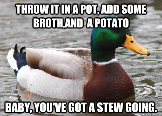 Throw it in a pot, add some broth,and  a potato Baby, you've got a stew going.  - Throw it in a pot, add some broth,and  a potato Baby, you've got a stew going.   Actual Advice Mallard