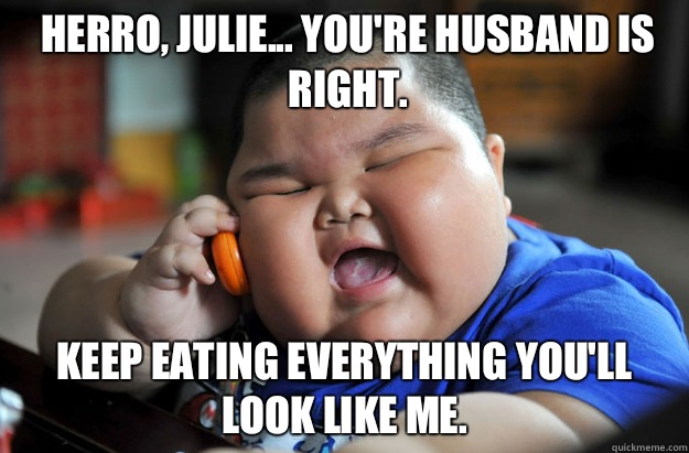 Herro, Julie... You're husband is right. Keep eating everything you'll look like me.  Lu Hao