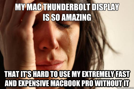 My Mac Thunderbolt Display 
is so amazing that it's hard to use my extremely fast and expensive macbook pro without it  First World Problems