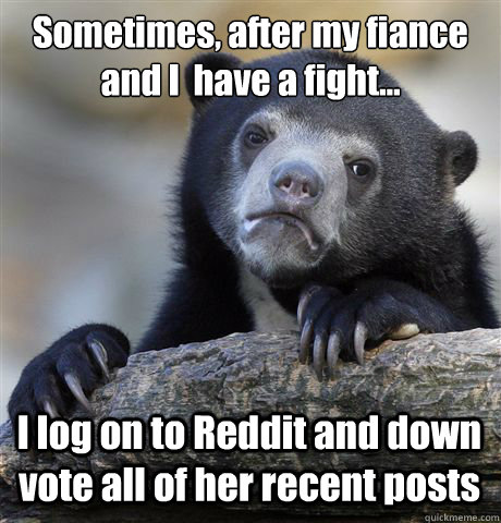 Sometimes, after my fiancée and I  have a fight... I log on to Reddit and down vote all of her recent posts  Confession Bear