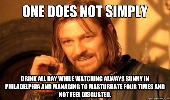 One does not simply  Drink all day while watching always sunny in Philadelphia and managing to masturbate four times and not feel disgusted.  Boromir
