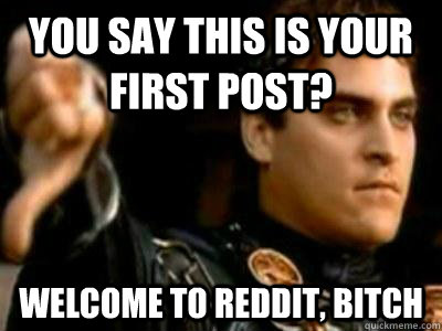 You say this is your first post? Welcome to reddit, bitch  Downvoting Roman