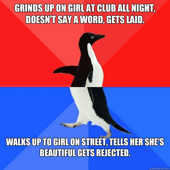 Grinds up on girl at club all night, doesn't say a word, gets laid. Walks up to girl on street, tells her she's beautiful gets rejected.   Socially Awksome Penguin