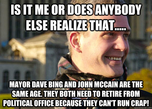 is it me or DOES anybody else realize that..... MAYOR DAVE BING and john mccain are the same age. they both need to retire from political office because they can't run crap!  White Entrepreneurial Guy